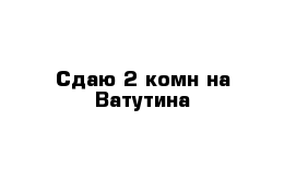 Сдаю 2-комн на Ватутина